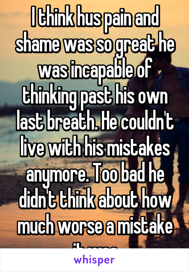 I think hus pain and shame was so great he was incapable of thinking past his own last breath. He couldn't live with his mistakes anymore. Too bad he didn't think about how much worse a mistake it was