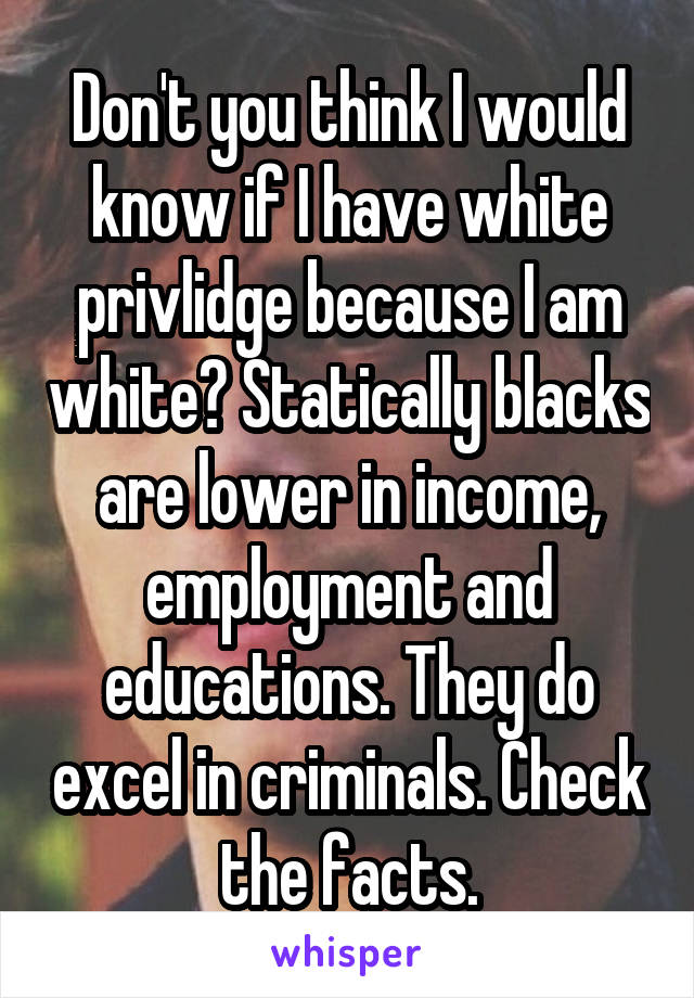 Don't you think I would know if I have white privlidge because I am white? Statically blacks are lower in income, employment and educations. They do excel in criminals. Check the facts.