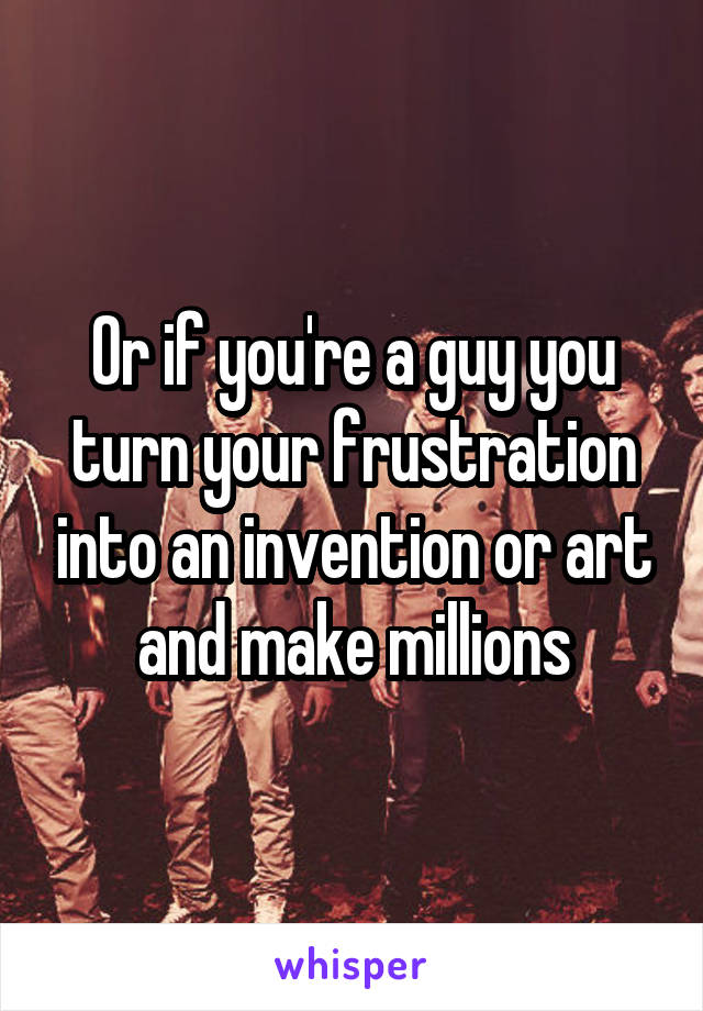 Or if you're a guy you turn your frustration into an invention or art and make millions