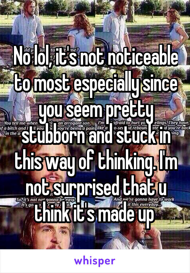 No lol, it's not noticeable to most especially since you seem pretty stubborn and stuck in this way of thinking. I'm not surprised that u think it's made up 