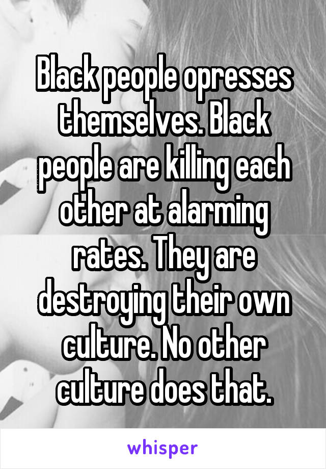 Black people opresses themselves. Black people are killing each other at alarming rates. They are destroying their own culture. No other culture does that.