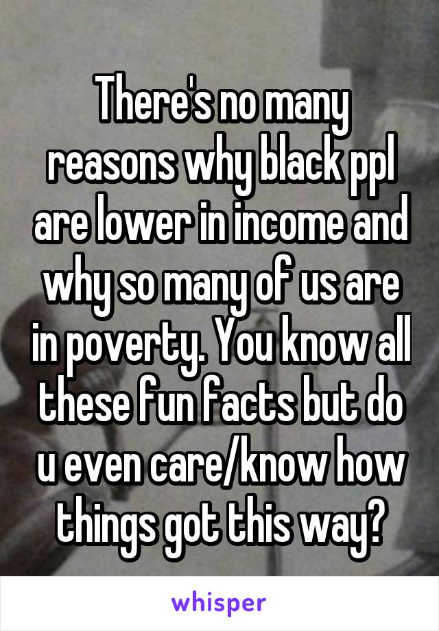 There's no many reasons why black ppl are lower in income and why so many of us are in poverty. You know all these fun facts but do u even care/know how things got this way?