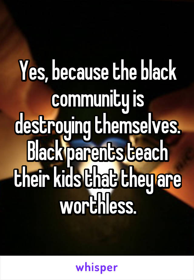 Yes, because the black community is destroying themselves. Black parents teach their kids that they are worthless.