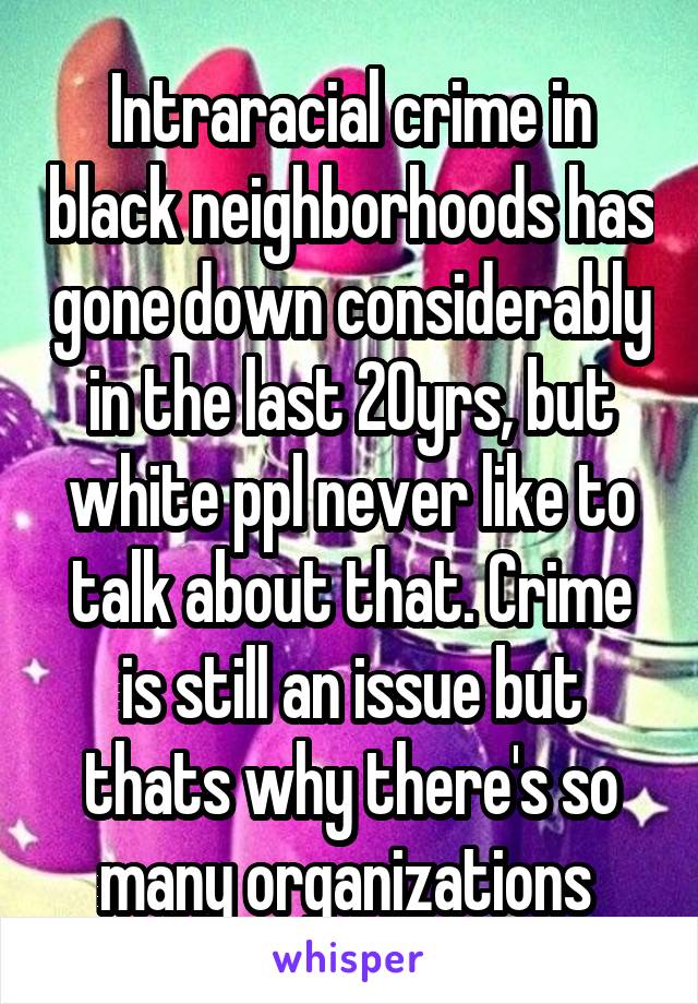 Intraracial crime in black neighborhoods has gone down considerably in the last 20yrs, but white ppl never like to talk about that. Crime is still an issue but thats why there's so many organizations 