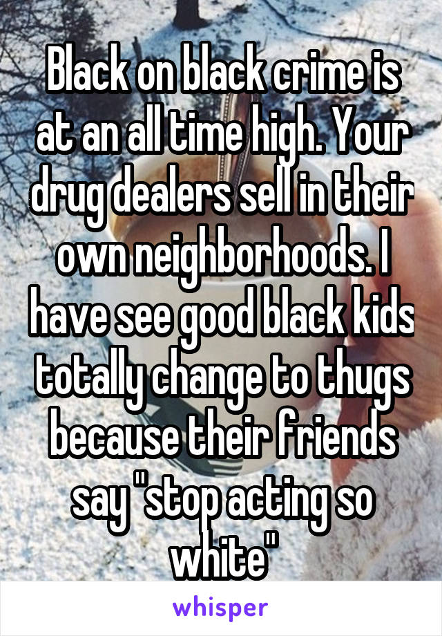 Black on black crime is at an all time high. Your drug dealers sell in their own neighborhoods. I have see good black kids totally change to thugs because their friends say "stop acting so white"