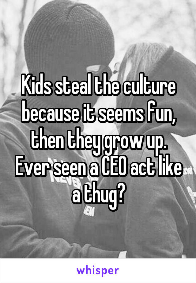 Kids steal the culture because it seems fun, then they grow up. Ever seen a CEO act like a thug?