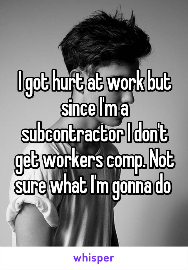 I got hurt at work but since I'm a subcontractor I don't get workers comp. Not sure what I'm gonna do 