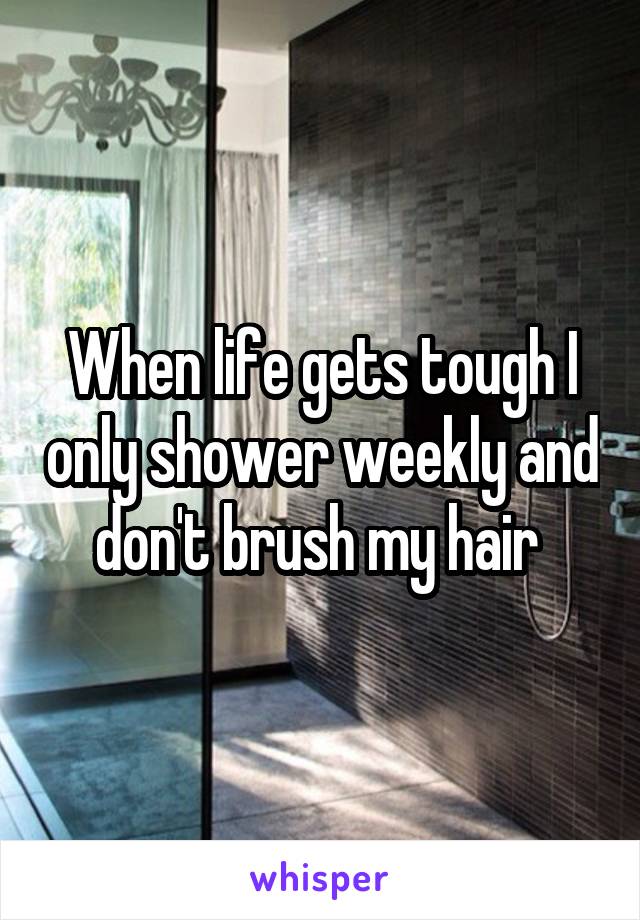 When life gets tough I only shower weekly and don't brush my hair 