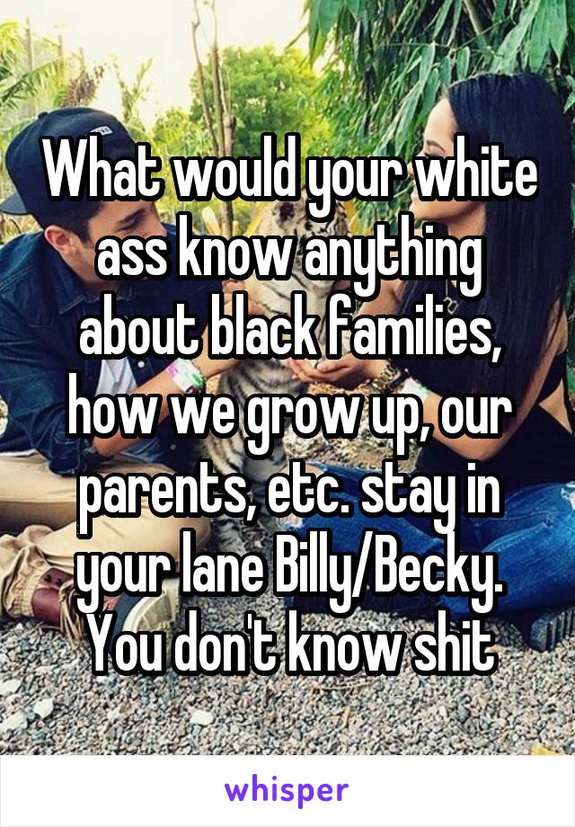 What would your white ass know anything about black families, how we grow up, our parents, etc. stay in your lane Billy/Becky. You don't know shit