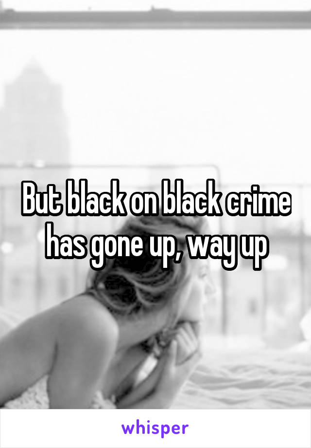 But black on black crime has gone up, way up