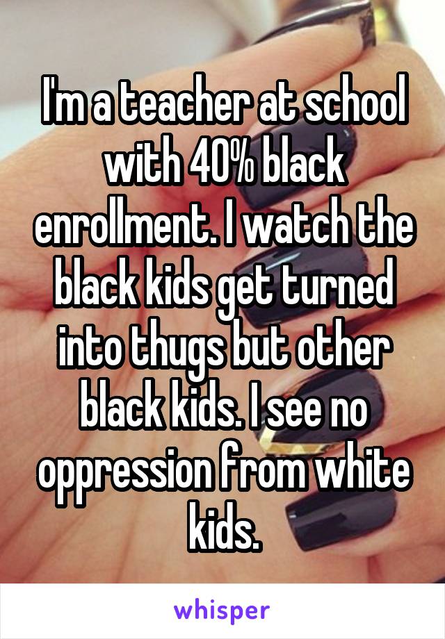 I'm a teacher at school with 40% black enrollment. I watch the black kids get turned into thugs but other black kids. I see no oppression from white kids.