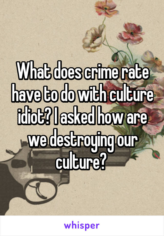 What does crime rate have to do with culture idiot? I asked how are we destroying our culture? 