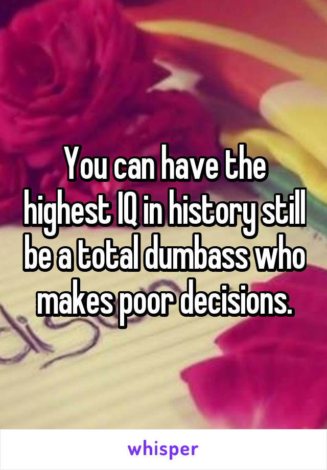 You can have the highest IQ in history still be a total dumbass who makes poor decisions.