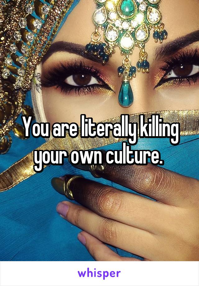 You are literally killing your own culture. 