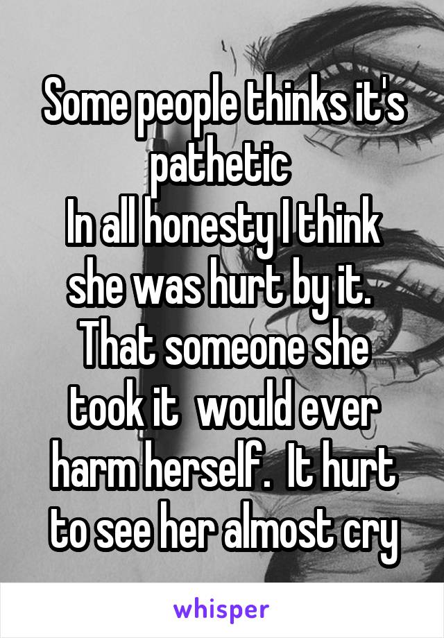 Some people thinks it's pathetic 
In all honesty I think she was hurt by it. 
That someone she took it  would ever harm herself.  It hurt to see her almost cry