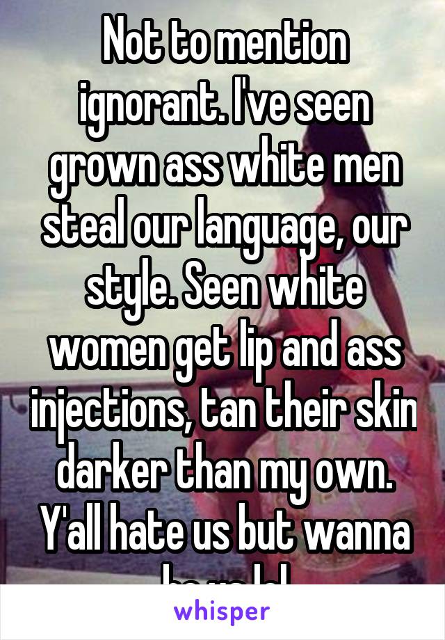 Not to mention ignorant. I've seen grown ass white men steal our language, our style. Seen white women get lip and ass injections, tan their skin darker than my own. Y'all hate us but wanna be us lol