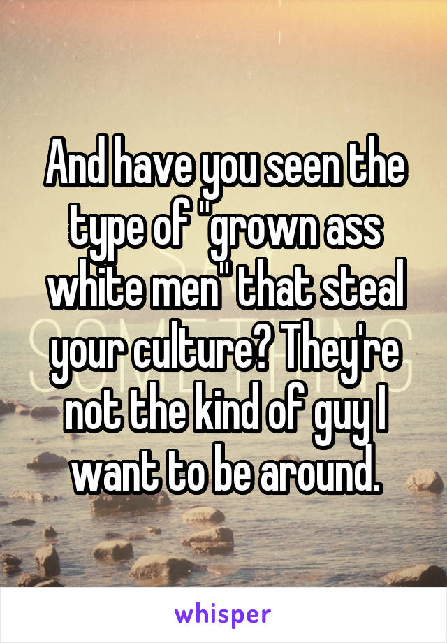 And have you seen the type of "grown ass white men" that steal your culture? They're not the kind of guy I want to be around.