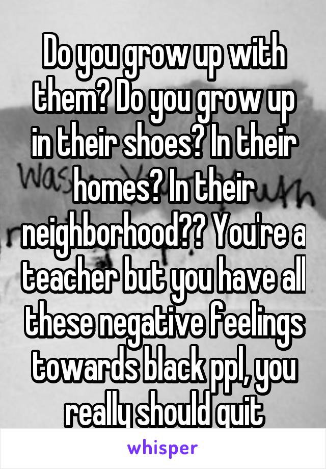 Do you grow up with them? Do you grow up in their shoes? In their homes? In their neighborhood?? You're a teacher but you have all these negative feelings towards black ppl, you really should quit