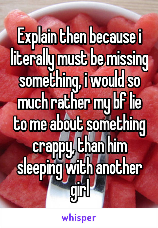 Explain then because i literally must be missing something, i would so much rather my bf lie to me about something crappy, than him sleeping with another girl