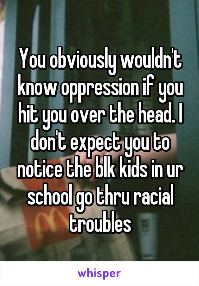 You obviously wouldn't know oppression if you hit you over the head. I don't expect you to notice the blk kids in ur school go thru racial troubles