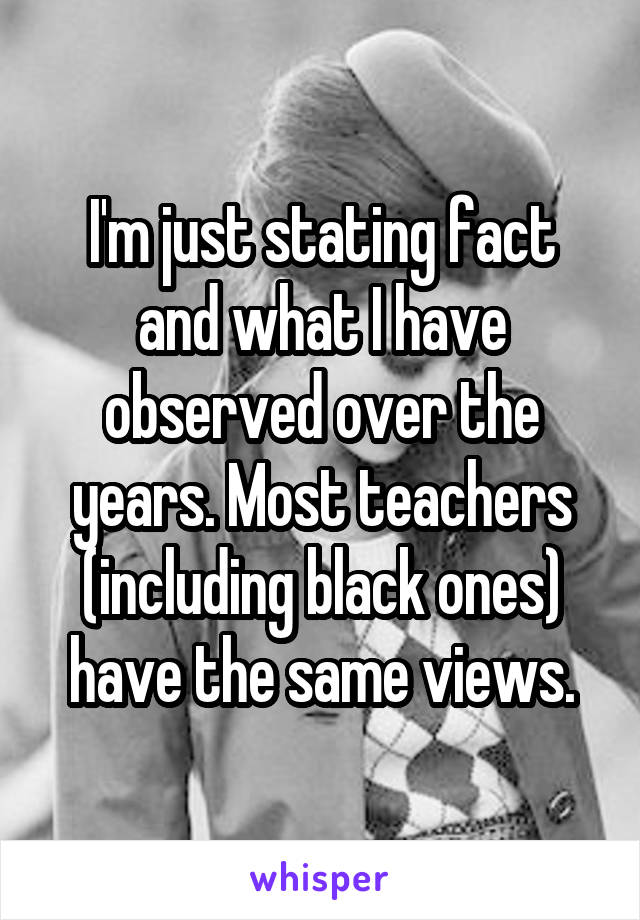 I'm just stating fact and what I have observed over the years. Most teachers (including black ones) have the same views.