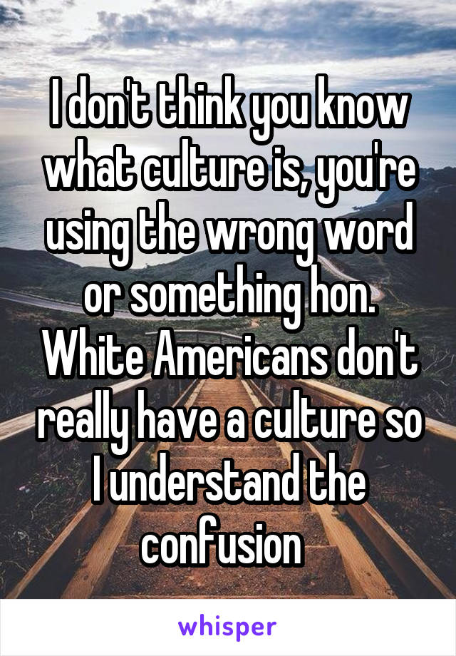 I don't think you know what culture is, you're using the wrong word or something hon. White Americans don't really have a culture so I understand the confusion  