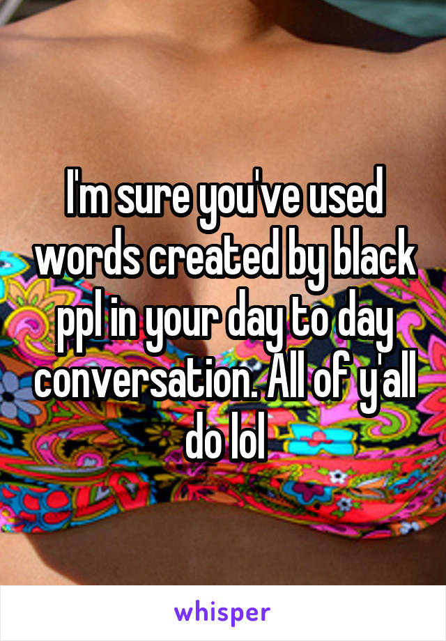 I'm sure you've used words created by black ppl in your day to day conversation. All of y'all do lol