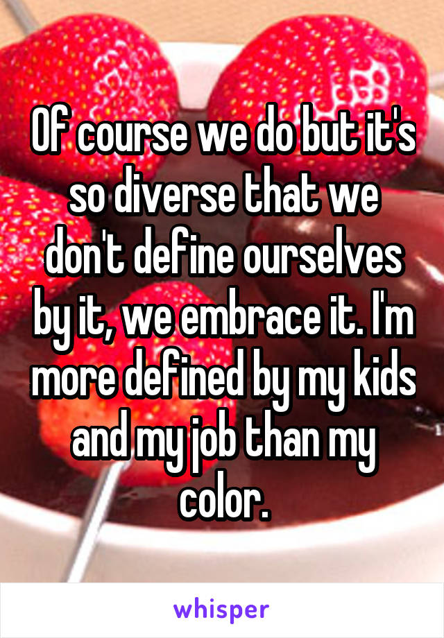 Of course we do but it's so diverse that we don't define ourselves by it, we embrace it. I'm more defined by my kids and my job than my color.