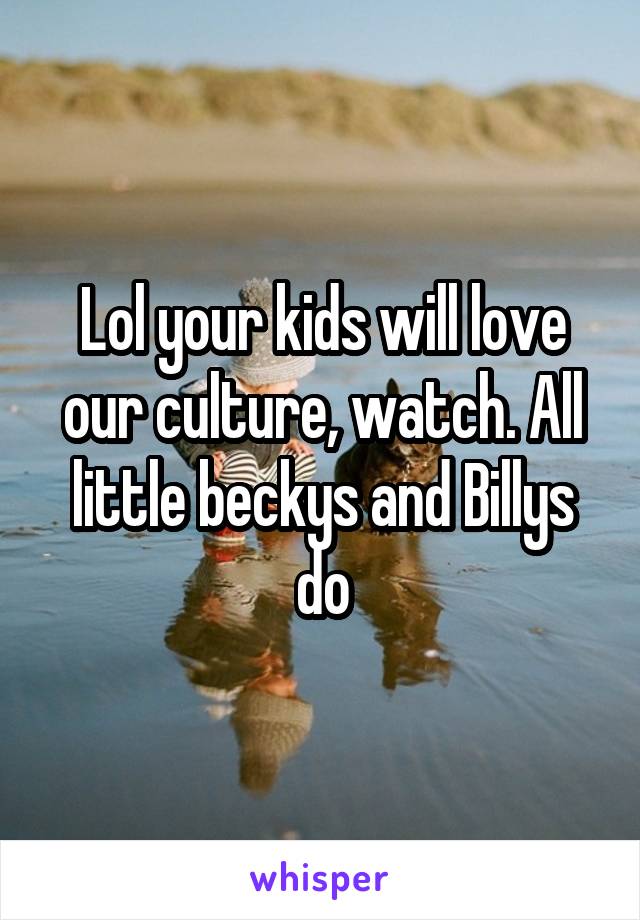 Lol your kids will love our culture, watch. All little beckys and Billys do