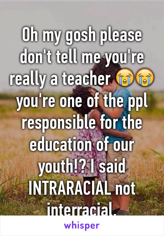 Oh my gosh please don't tell me you're really a teacher 😭😭 you're one of the ppl responsible for the education of our youth!? I said INTRARACIAL not interracial. 