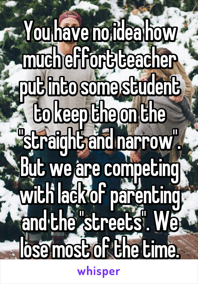 You have no idea how much effort teacher put into some student to keep the on the "straight and narrow". But we are competing with lack of parenting and the "streets". We lose most of the time.