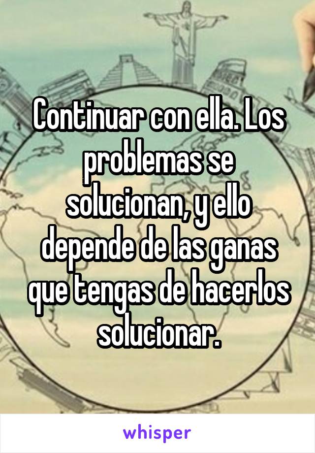 Continuar con ella. Los problemas se solucionan, y ello depende de las ganas que tengas de hacerlos solucionar.