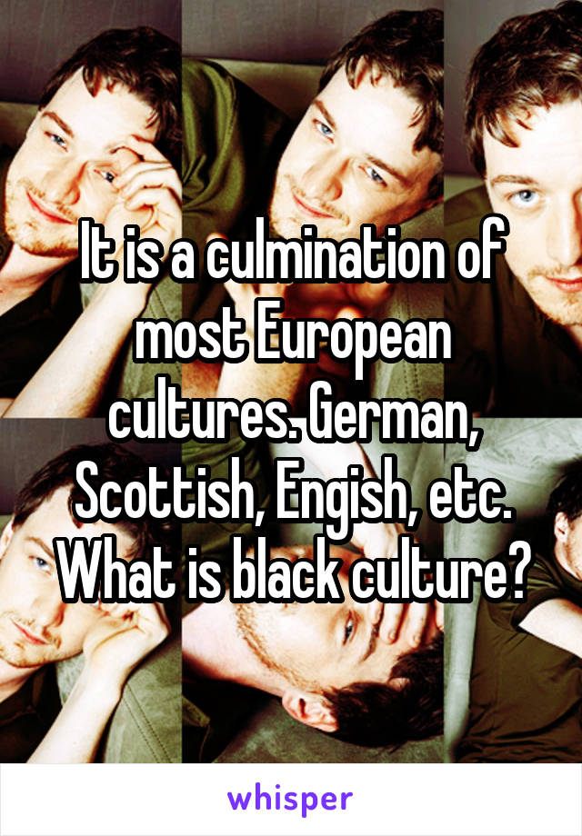 It is a culmination of most European cultures. German, Scottish, Engish, etc. What is black culture?