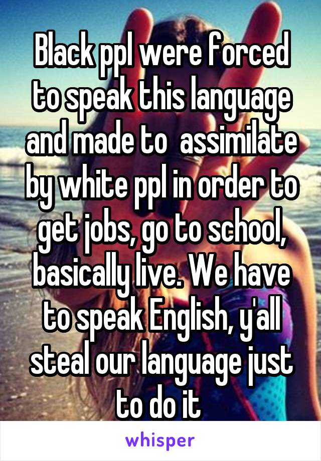 Black ppl were forced to speak this language and made to  assimilate by white ppl in order to get jobs, go to school, basically live. We have to speak English, y'all steal our language just to do it 