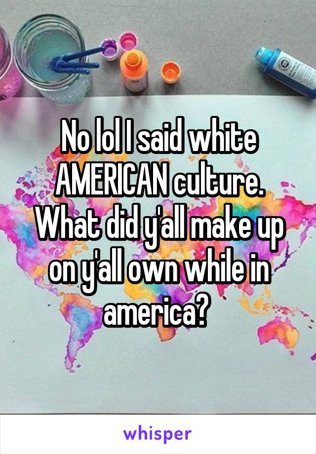 No lol I said white AMERICAN culture. What did y'all make up on y'all own while in america? 