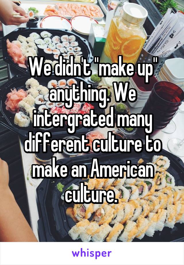 We didn't "make up" anything. We intergrated many different culture to make an American culture. 