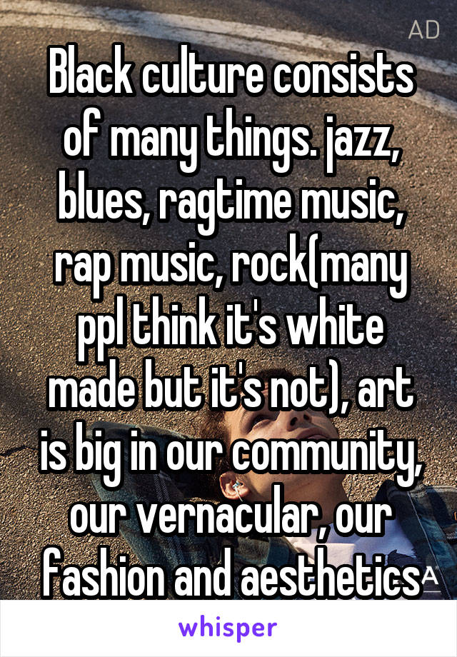 Black culture consists of many things. jazz, blues, ragtime music, rap music, rock(many ppl think it's white made but it's not), art is big in our community, our vernacular, our fashion and aesthetics