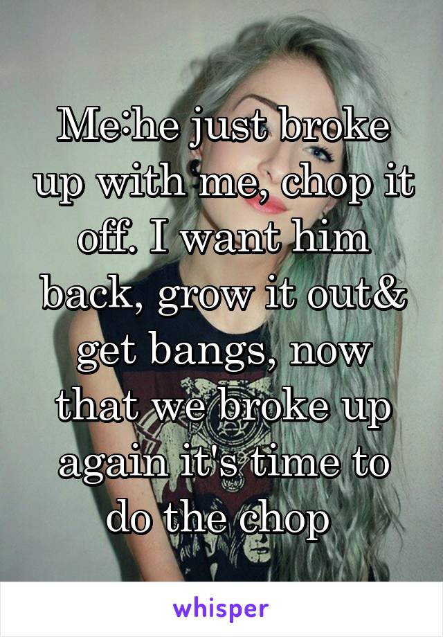 Me:he just broke up with me, chop it off. I want him back, grow it out& get bangs, now that we broke up again it's time to do the chop 