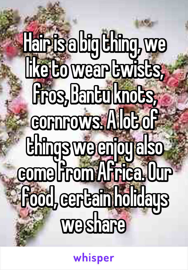 Hair is a big thing, we like to wear twists, fros, Bantu knots, cornrows. A lot of things we enjoy also come from Africa. Our food, certain holidays we share 