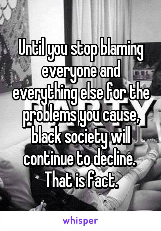 Until you stop blaming everyone and everything else for the problems you cause, black society will continue to decline. 
That is fact.