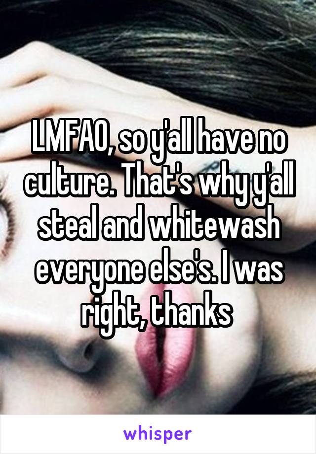 LMFAO, so y'all have no culture. That's why y'all steal and whitewash everyone else's. I was right, thanks 