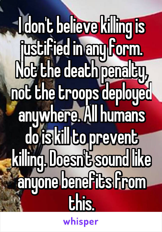 I don't believe killing is justified in any form. Not the death penalty, not the troops deployed anywhere. All humans do is kill to prevent killing. Doesn't sound like anyone benefits from this.