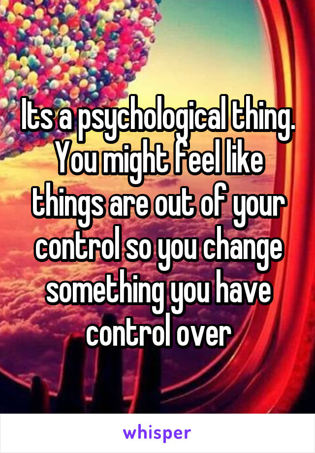 Its a psychological thing. You might feel like things are out of your control so you change something you have control over