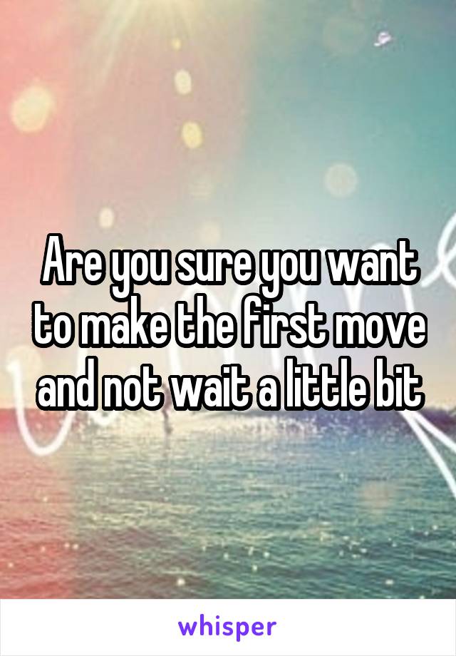 Are you sure you want to make the first move and not wait a little bit