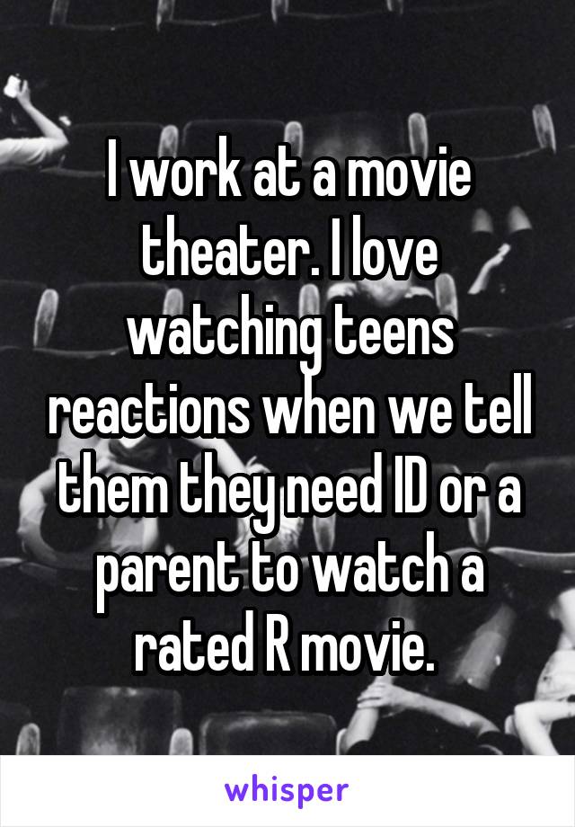I work at a movie theater. I love watching teens reactions when we tell them they need ID or a parent to watch a rated R movie. 