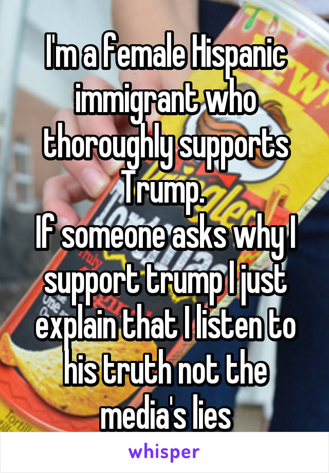 I'm a female Hispanic immigrant who thoroughly supports Trump. 
If someone asks why I support trump I just explain that I listen to his truth not the media's lies