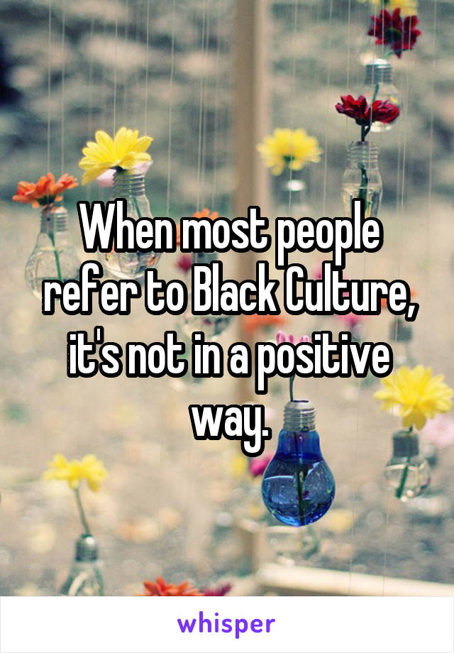 When most people refer to Black Culture, it's not in a positive way.