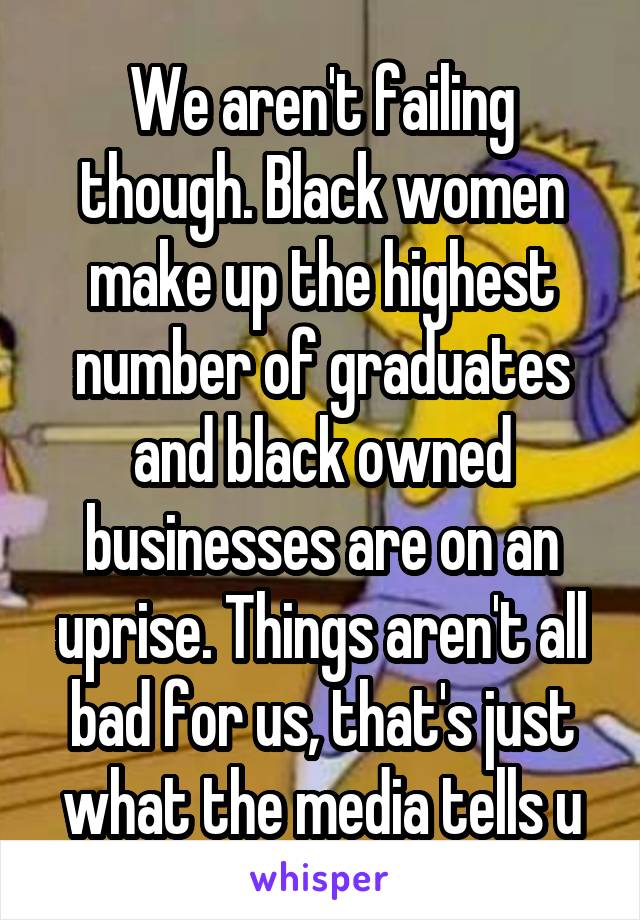 We aren't failing though. Black women make up the highest number of graduates and black owned businesses are on an uprise. Things aren't all bad for us, that's just what the media tells u