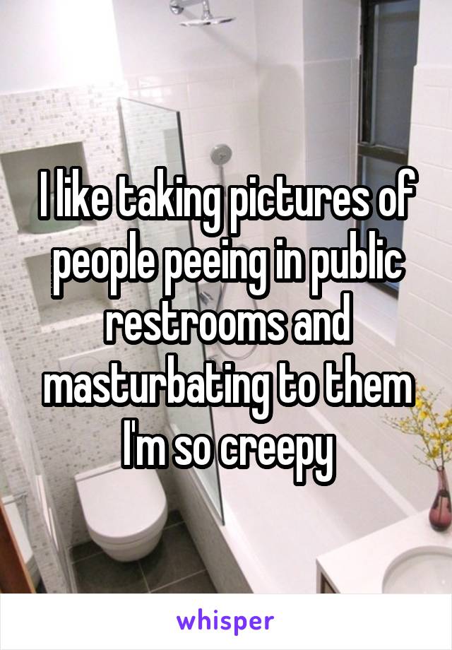 I like taking pictures of people peeing in public restrooms and masturbating to them I'm so creepy