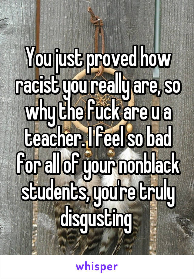 You just proved how racist you really are, so why the fuck are u a teacher. I feel so bad for all of your nonblack students, you're truly disgusting 